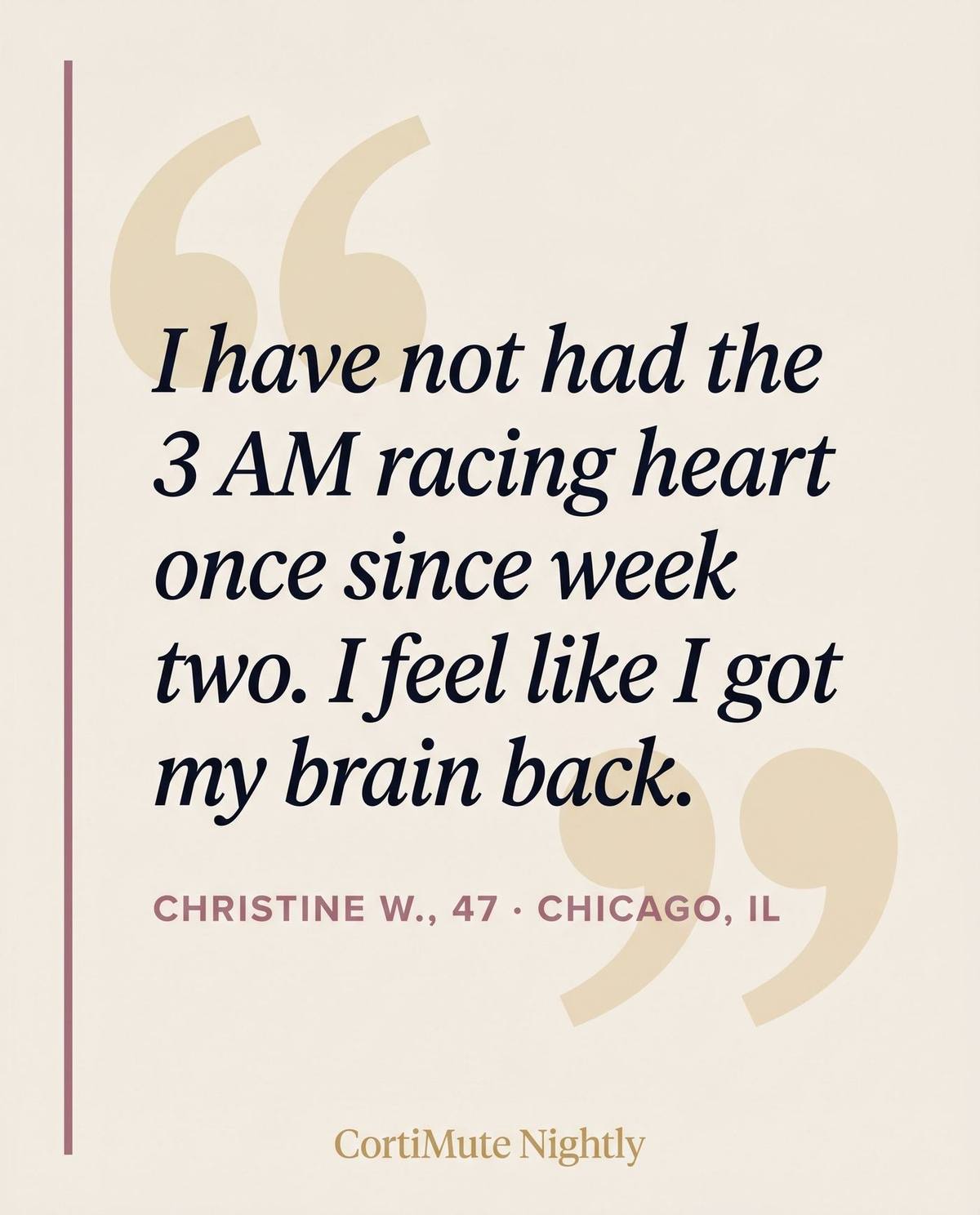 Testimonial quote: I have not had the 3 AM racing heart once since week two. I feel like I got my brain back. — Christine W., 47, Chicago IL